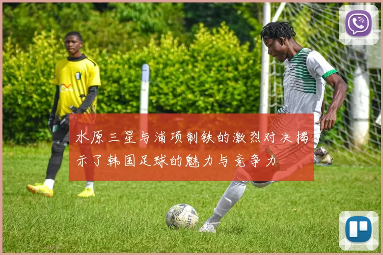 水原三星与浦项制铁的激烈对决揭示了韩国足球的魅力与竞争力