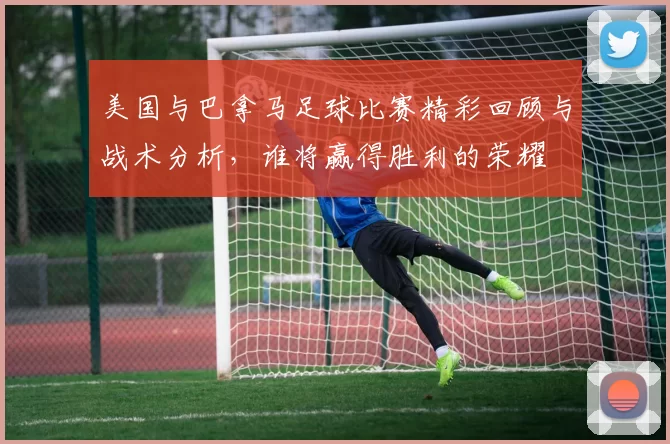 美国与巴拿马足球比赛精彩回顾与战术分析，谁将赢得胜利的荣耀